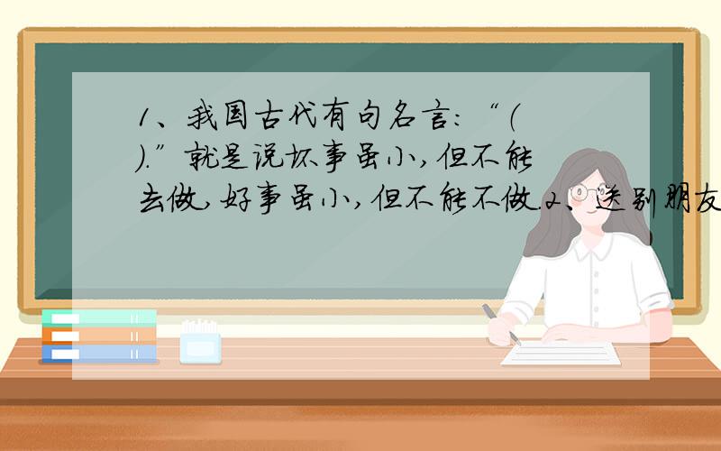 1、我国古代有句名言：“（ ）.”就是说坏事虽小,但不能去做,好事虽小,但不能不做.2、送别朋友的古诗3、木块和铁块同样被一起发在室外一个晚上,哪一个更凉?为什么会有不同的温度?