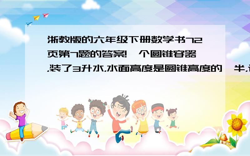 浙教版的六年级下册数学书72页第7题的答案!一个圆锥容器，装了3升水，水面高度是圆锥高度的一半，这个容器还能装多少水？