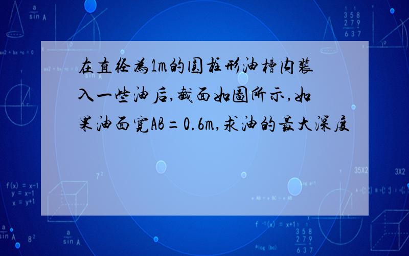 在直径为1m的圆柱形油槽内装入一些油后,截面如图所示,如果油面宽AB=0.6m,求油的最大深度