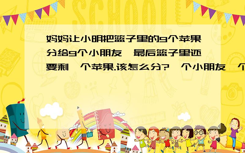 妈妈让小明把篮子里的9个苹果分给9个小朋友,最后篮子里还要剩一个苹果.该怎么分?一个小朋友一个,最后一个连篮子一块分给最后一个孩子