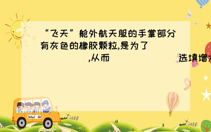 “飞天”舱外航天服的手掌部分有灰色的橡胶颗粒,是为了_______,从而______（选填增大或减小）摩擦