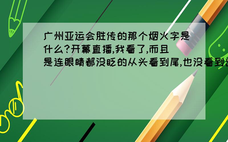 广州亚运会胜传的那个烟火字是什么?开幕直播,我看了,而且是连眼睛都没眨的从头看到尾,也没看到出现什么烟火字来!要是说,牵强些到看出小蛮腰塔上出现一个类似人民币符号的东西.难道那