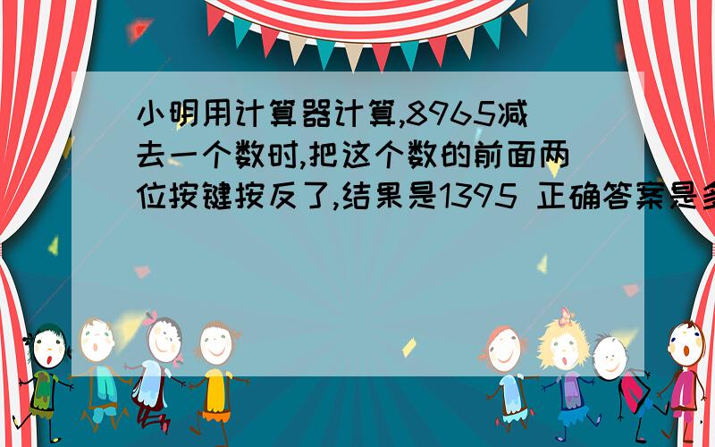 小明用计算器计算,8965减去一个数时,把这个数的前面两位按键按反了,结果是1395 正确答案是多少?