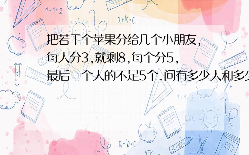 把若干个苹果分给几个小朋友,每人分3,就剩8,每个分5,最后一个人的不足5个.问有多少人和多少苹果?