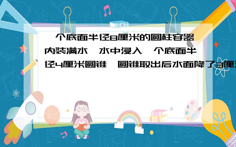 一个底面半径8厘米的圆柱容器内装满水,水中浸入一个底面半径4厘米圆锥,圆锥取出后水面降了3厘米,问圆锥高是多少