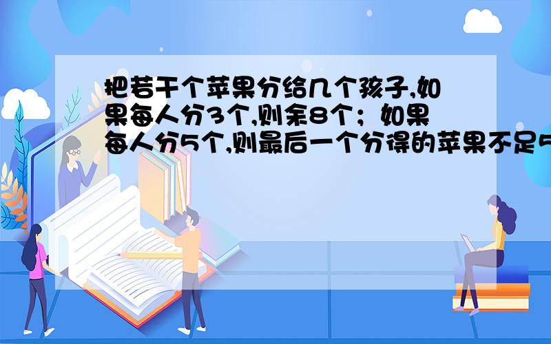 把若干个苹果分给几个孩子,如果每人分3个,则余8个；如果每人分5个,则最后一个分得的苹果不足5个.问共有几个孩子?几个苹果?