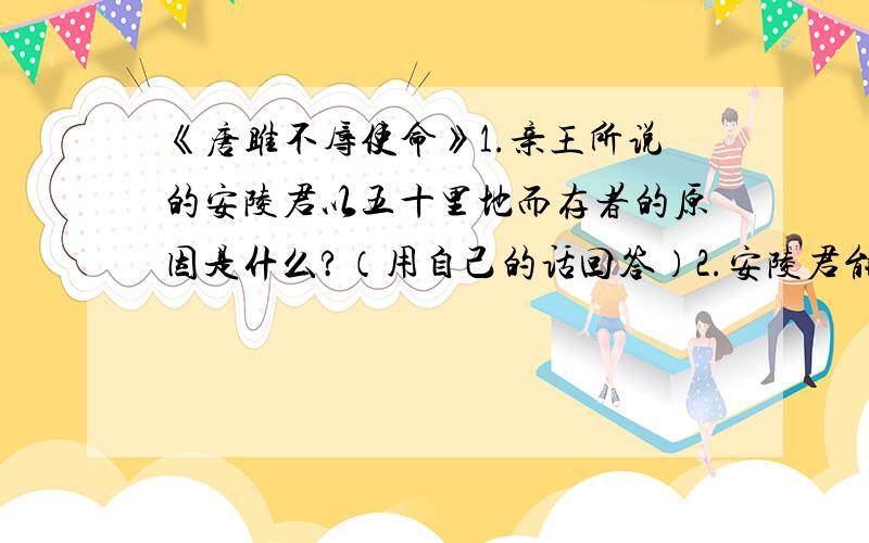 《唐雎不辱使命》1.亲王所说的安陵君以五十里地而存者的原因是什么?（用自己的话回答）2.安陵君能以五十里地而存的真正原因是什么》（用课文原话）3.“且秦灭韩亡魏”一句,表现了什