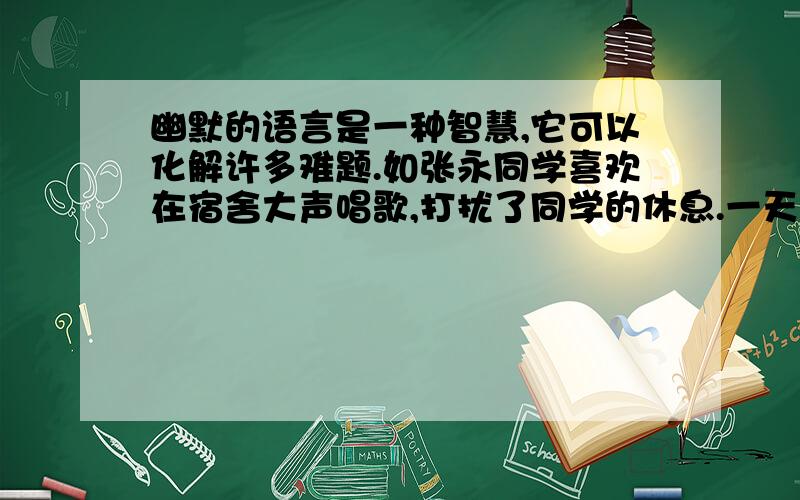 幽默的语言是一种智慧,它可以化解许多难题.如张永同学喜欢在宿舍大声唱歌,打扰了同学的休息.一天,他又在大声哼唱“对你爱不完……”作为他的室友你会用怎样幽默的语言去说服他 ,让他