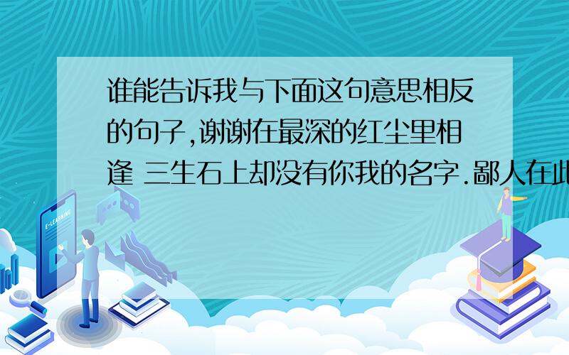 谁能告诉我与下面这句意思相反的句子,谢谢在最深的红尘里相逢 三生石上却没有你我的名字.鄙人在此对不住大家了,没有分了啊本人在追一个女孩,最近对我的态度不冷不热,上面那句是她在Q