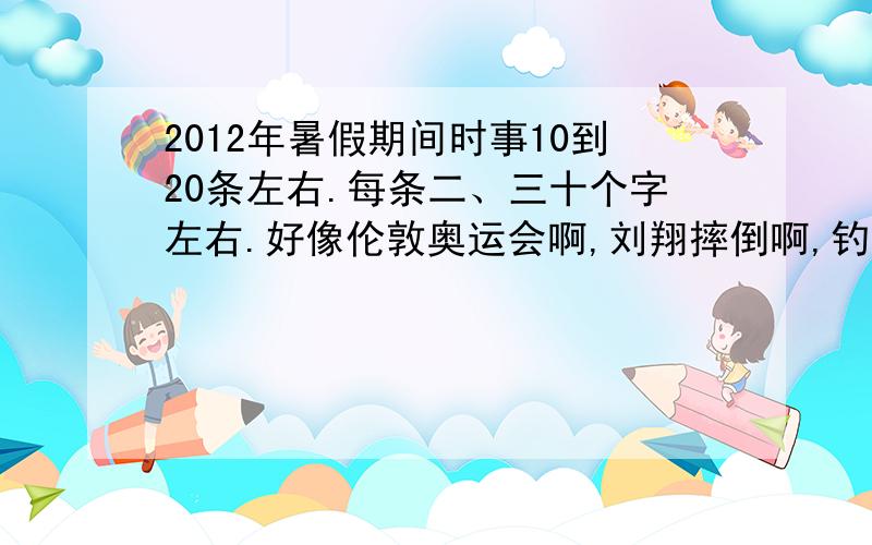 2012年暑假期间时事10到20条左右.每条二、三十个字左右.好像伦敦奥运会啊,刘翔摔倒啊,钓鱼台啊这些都不错.合符条件的可加分!