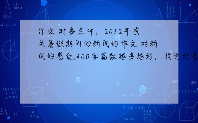 作文 时事点评：2012年有关暑假期间的新闻的作文,对新闻的感受,400字篇数越多越好，我也好参考，字数不到没关系，字数不要太少了