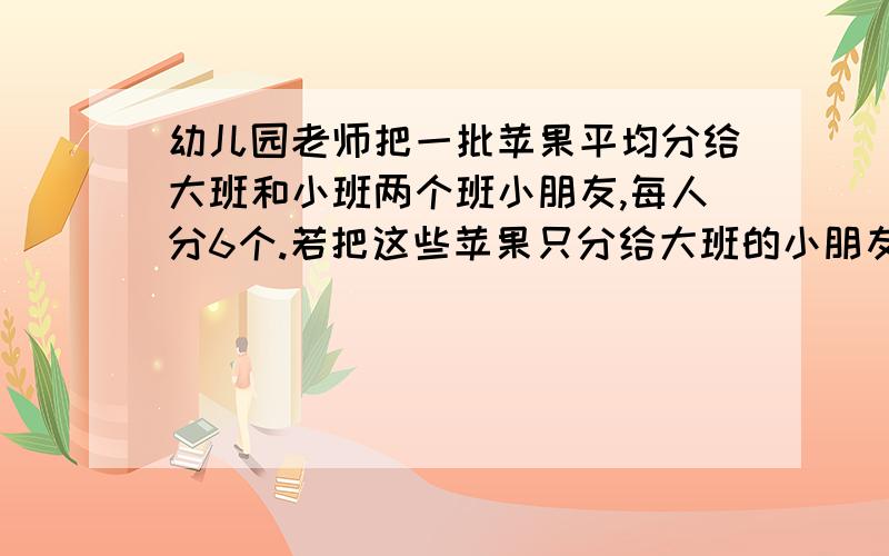 幼儿园老师把一批苹果平均分给大班和小班两个班小朋友,每人分6个.若把这些苹果只分给大班的小朋友则每人能分10个,那么,若把这些苹果只分给小班的小朋友,每人分得【 】