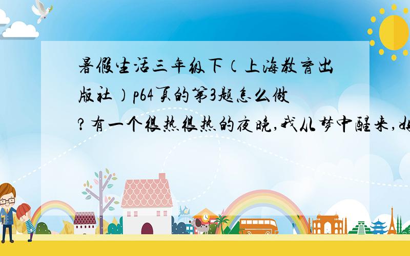 暑假生活三年级下（上海教育出版社）p64页的第3题怎么做?有一个很热很热的夜晚,我从梦中醒来,妈妈正给我扇着扇子,汗水却湿透了她的衣裳.妈妈的爱是清凉的风.有一个很凉很凉的雨天,妈