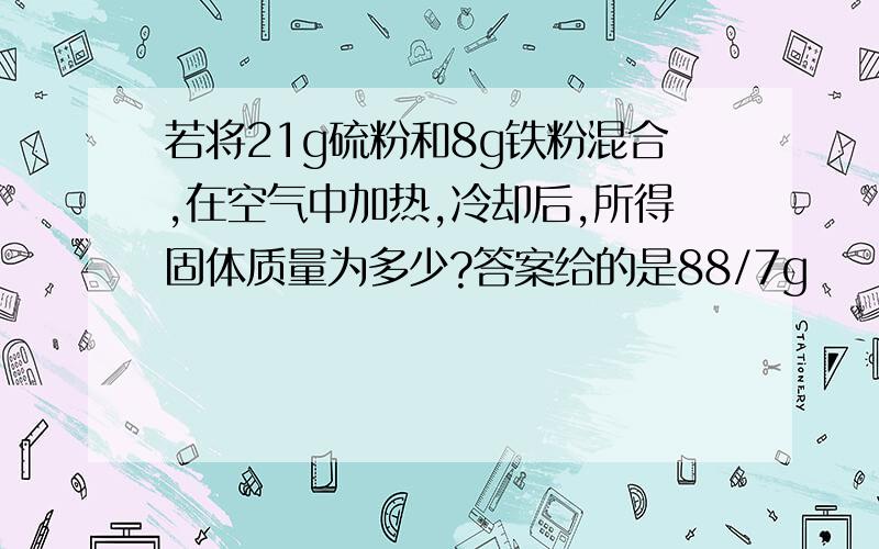 若将21g硫粉和8g铁粉混合,在空气中加热,冷却后,所得固体质量为多少?答案给的是88/7g