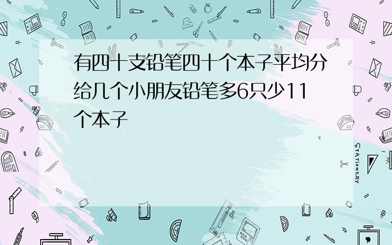 有四十支铅笔四十个本子平均分给几个小朋友铅笔多6只少11个本子