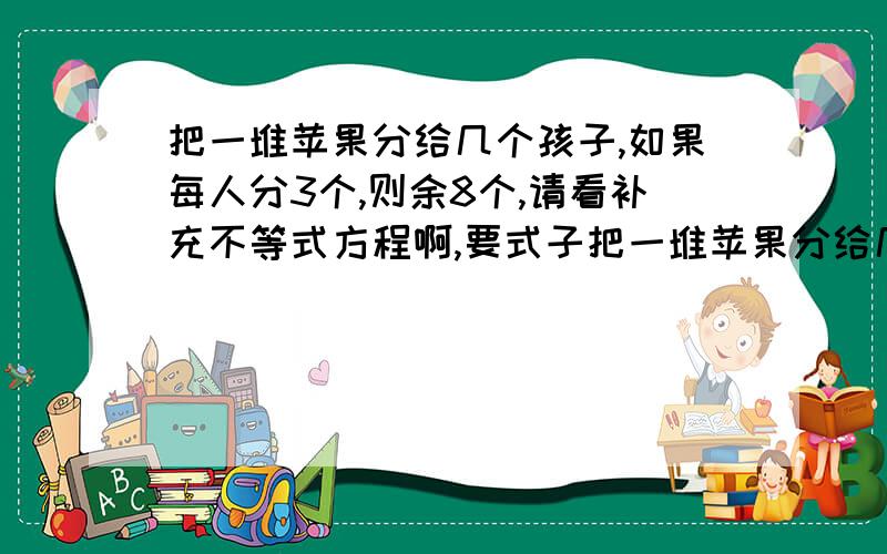 把一堆苹果分给几个孩子,如果每人分3个,则余8个,请看补充不等式方程啊,要式子把一堆苹果分给几个孩子,如果每人分3个,则余8个;如果前面每人分5个,则最后一人得到的苹果不足3个.求小孩的