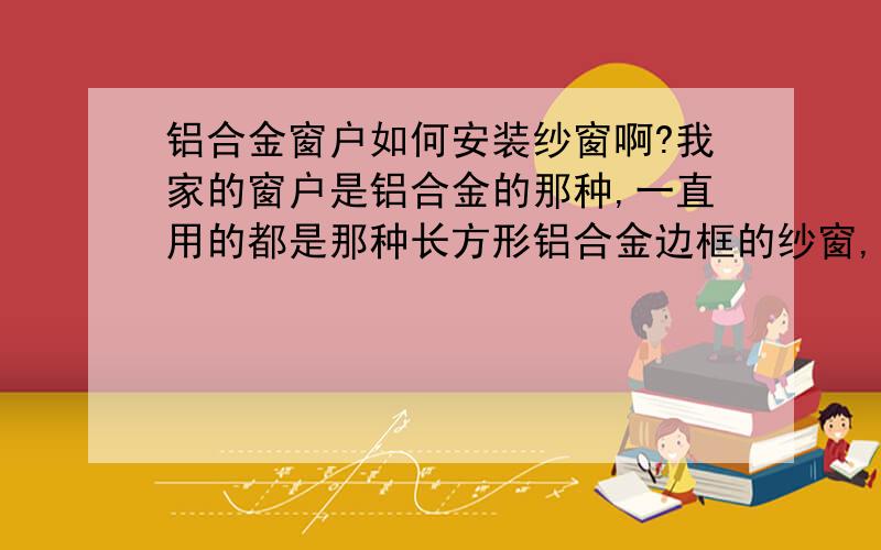 铝合金窗户如何安装纱窗啊?我家的窗户是铝合金的那种,一直用的都是那种长方形铝合金边框的纱窗,前几天有个纱窗坏了,就买了个新的,可是不知道该如何安上去啊,哪位会安装教教我啊,应该