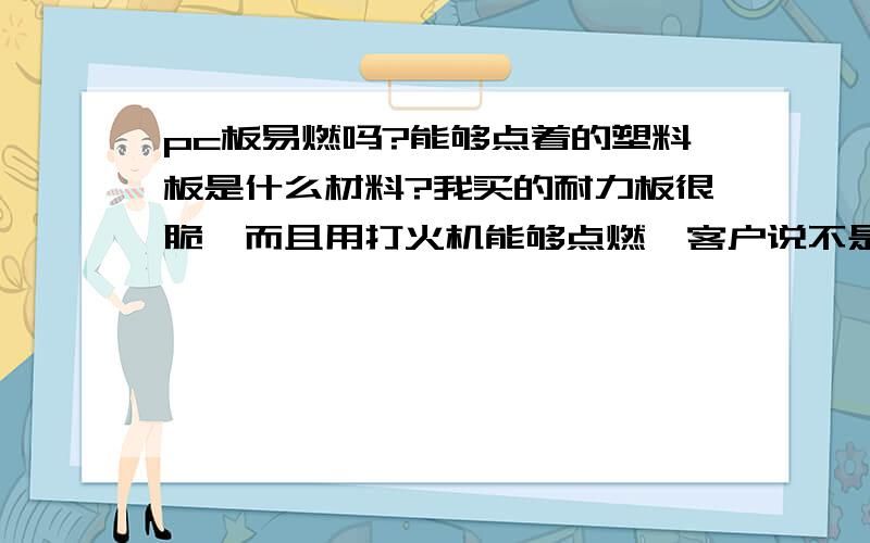 pc板易燃吗?能够点着的塑料板是什么材料?我买的耐力板很脆,而且用打火机能够点燃,客户说不是耐力板,我想知道到底是什么原因.