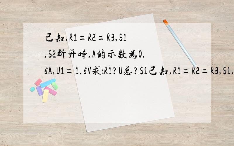 已知,R1=R2=R3,S1,S2断开时,A的示数为0.5A,U1=1.5V求：R1?U总?S1已知,R1=R2=R3,S1,S2断开时,A的示数为0.5A,U1=1.5V求：R1? U总?S1S2闭合时A示数?R1两端电压U1?