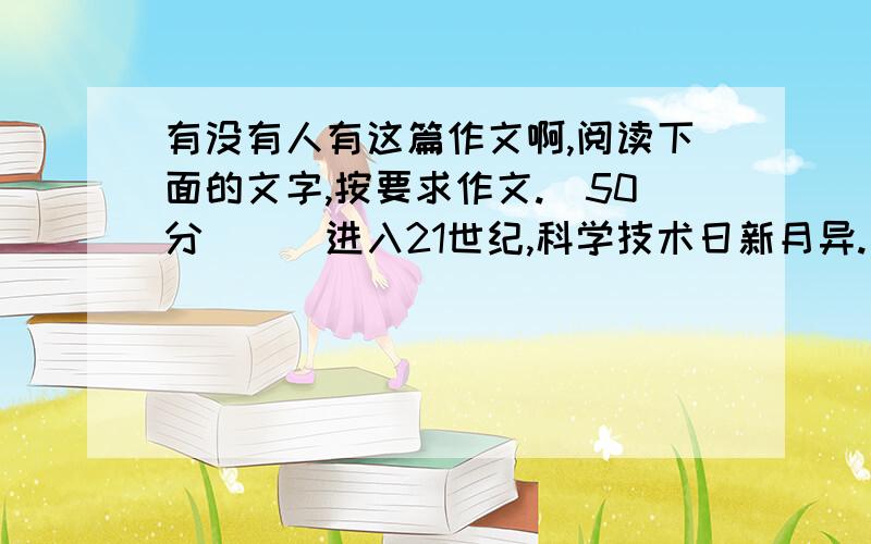 有没有人有这篇作文啊,阅读下面的文字,按要求作文.(50分)　　进入21世纪,科学技术日新月异.一项又一项科技成果给人们的工作与生活带来了巨大变化.互联网诞生,世界变成了“地球村”,不