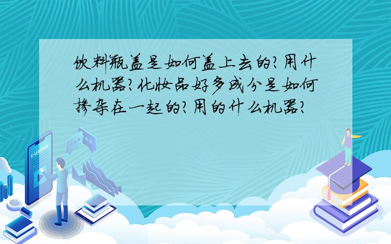 饮料瓶盖是如何盖上去的?用什么机器?化妆品好多成分是如何掺杂在一起的?用的什么机器?