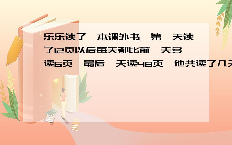 乐乐读了一本课外书,第一天读了12页以后每天都比前一天多读6页,最后一天读48页,他共读了几天