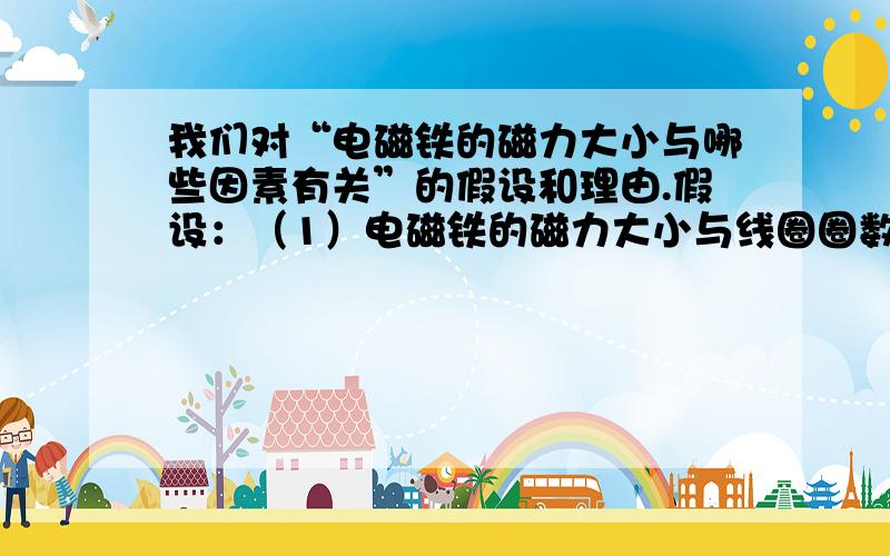 我们对“电磁铁的磁力大小与哪些因素有关”的假设和理由.假设：（1）电磁铁的磁力大小与线圈圈数多少有关.增加线圈圈数,磁力增大；减少线圈圈数,磁力减小.理由：磁性是由通电的线圈