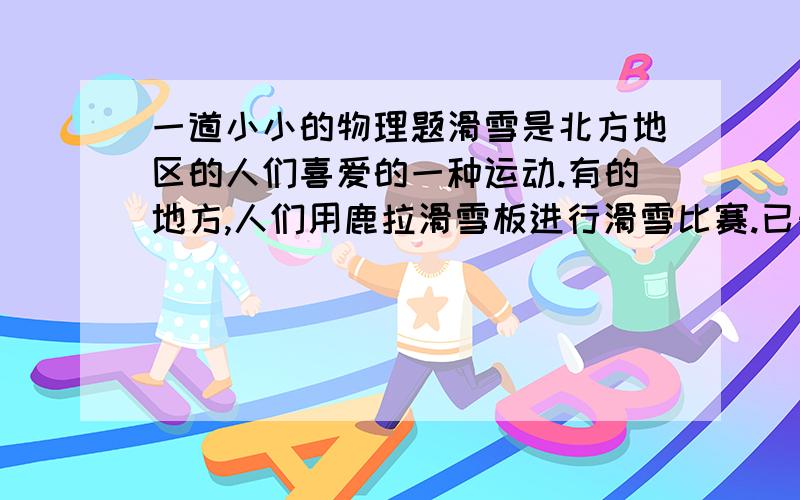 一道小小的物理题滑雪是北方地区的人们喜爱的一种运动.有的地方,人们用鹿拉滑雪板进行滑雪比赛.已知滑雪板与冰面的滑动摩擦力是滑雪板与人总重力的0.02倍,滑雪板与人的总质量为180kg.