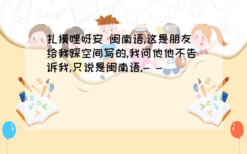 扎摸哩呀安 闽南语,这是朋友给我踩空间写的,我问他他不告诉我,只说是闽南语.- -