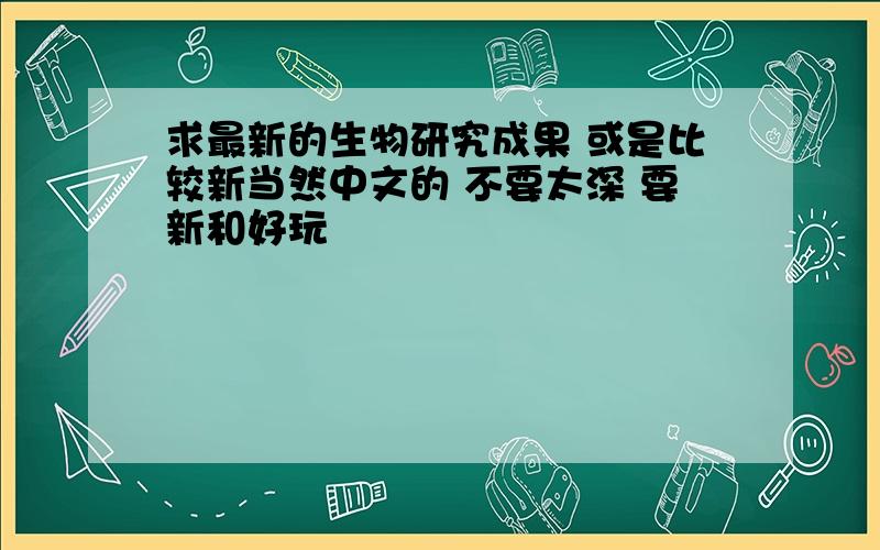 求最新的生物研究成果 或是比较新当然中文的 不要太深 要新和好玩