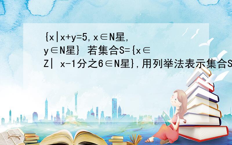 {x|x+y=5,x∈N星,y∈N星} 若集合S={x∈Z| x-1分之6∈N星},用列举法表示集合S N星就是正整数