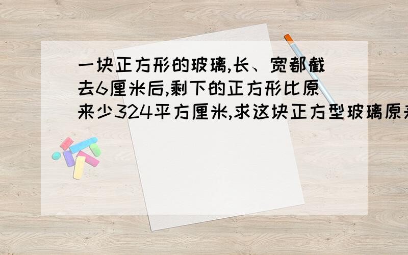 一块正方形的玻璃,长、宽都截去6厘米后,剩下的正方形比原来少324平方厘米,求这块正方型玻璃原来多大?