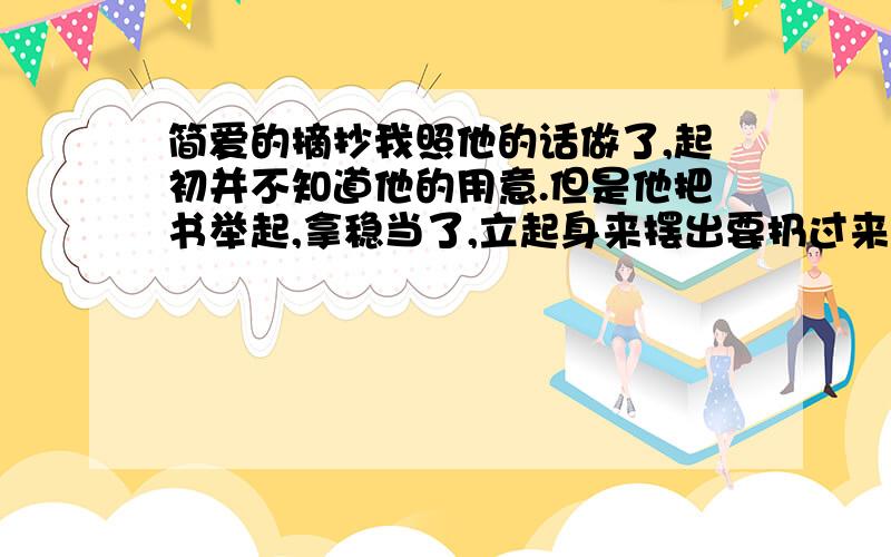 简爱的摘抄我照他的话做了,起初并不知道他的用意.但是他把书举起,拿稳当了,立起身来摆出要扔过来的架势时,我一声惊叫,本能地往旁边一闪,可是晚了、那本书己经扔过来,正好打中了我,我