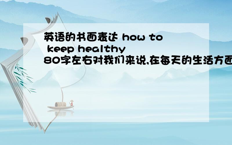 英语的书面表达 how to keep healthy 80字左右对我们来说,在每天的生活方面保持健康是非常重要的.这里有一些建议可以让你采纳.首先你应该有健康的饮食.因为它们包含你每天需要的各种维生素.