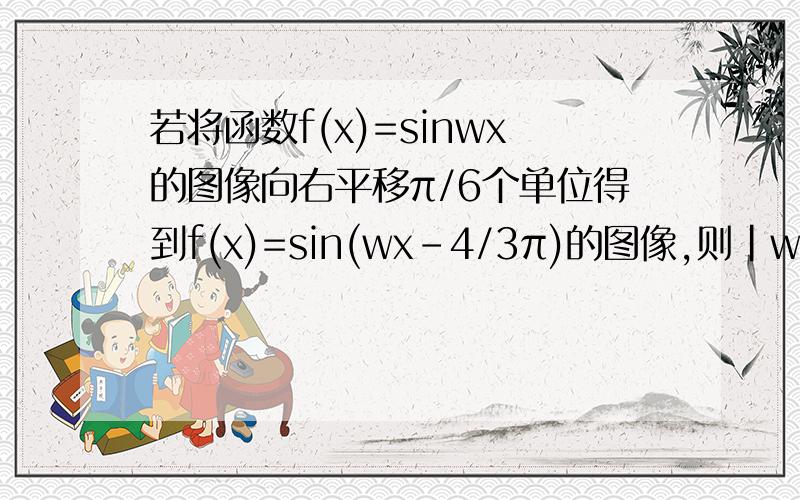 若将函数f(x)=sinwx的图像向右平移π/6个单位得到f(x)=sin(wx-4/3π)的图像,则|w|的最小值?