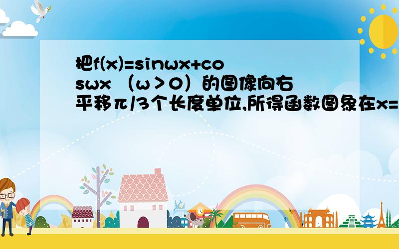 把f(x)=sinwx+coswx （w＞0）的图像向右平移π/3个长度单位,所得函数图象在x=π/6处函数有最小值,则w的最小正值是A.3 B.7/2C.4D.9/2