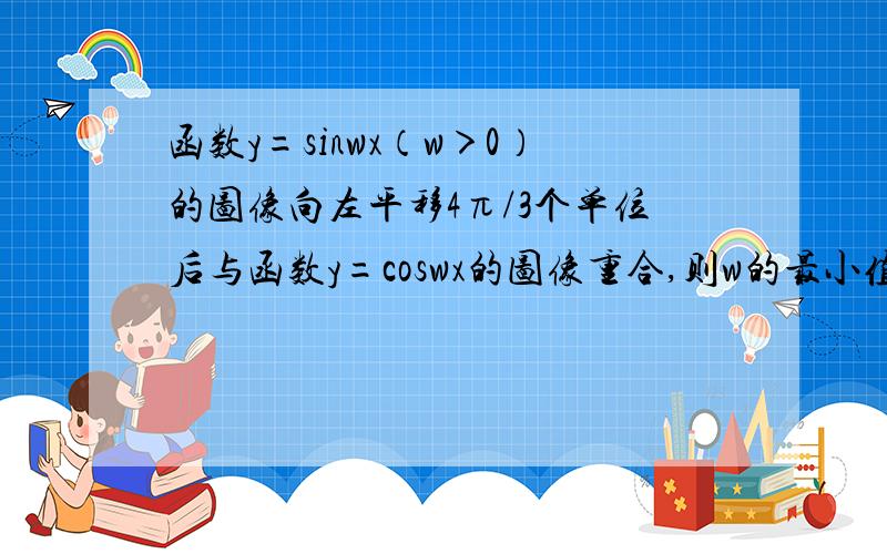 函数y=sinwx（w＞0）的图像向左平移4π/3个单位后与函数y=coswx的图像重合,则w的最小值是