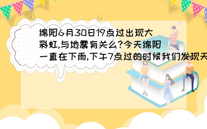 绵阳6月30日19点过出现大彩虹,与地震有关么?今天绵阳一直在下雨,下午7点过的时候我们发现天空有一个跨城的大彩虹,彩虹旁边还有一个若隐若现的彩虹,请各位哥们儿帮着解说解说,待会儿附