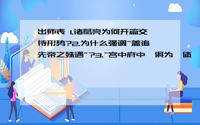 出师表 1.诸葛亮为何开篇交待形势?2.为什么强调“盖追先帝之殊遇”?3.“宫中府中,俱为一体,陟罚臧否,不宜异同”,表现了诸葛亮怎样的隐忧?4.诸葛亮都推荐了那些文臣?为何推荐他们呢?5.诸