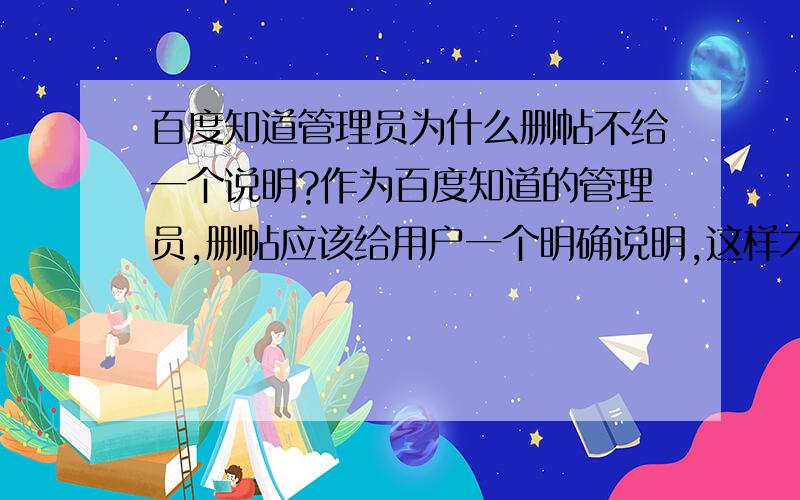 百度知道管理员为什么删帖不给一个说明?作为百度知道的管理员,删帖应该给用户一个明确说明,这样才能让用户明白为什么被删,违犯了哪一条,或者哪些问题不能提问