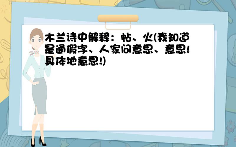 木兰诗中解释：帖、火(我知道是通假字、人家问意思、意思!具体地意思!)