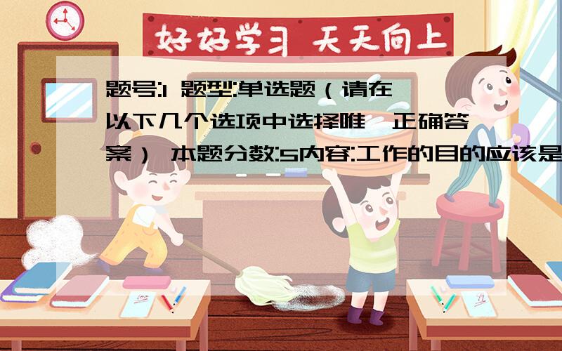 题号:1 题型:单选题（请在以下几个选项中选择唯一正确答案） 本题分数:5内容:工作的目的应该是什么?选项:a、满足上司的要求b、满足自己的要求c、满足客户的要求d、满足同事的要求题号:2