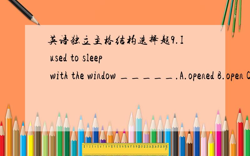 英语独立主格结构选择题9.I used to sleep with the window _____.A.opened B.open C.opening D to open 10.____,the hunter went into the forest.A.A gun on shoulder B.A gun was on his shoulder C.Gun on shoulder D.A gun being on shoulder 12.With a