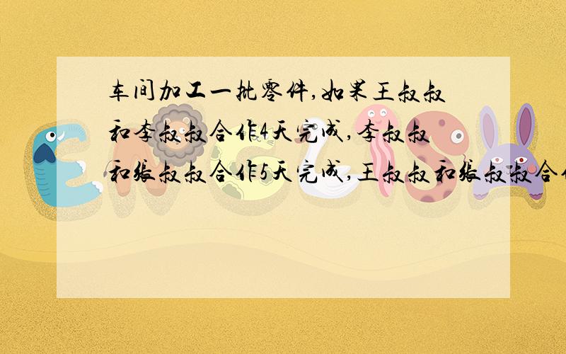 车间加工一批零件,如果王叔叔和李叔叔合作4天完成,李叔叔和张叔叔合作5天完成,王叔叔和张叔叔合作10天完成现在三人合做需要几天才能完成