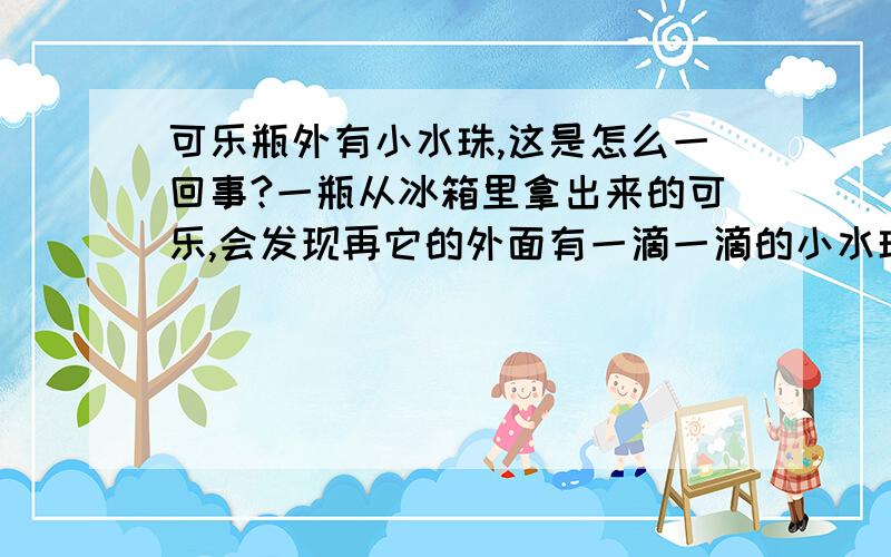 可乐瓶外有小水珠,这是怎么一回事?一瓶从冰箱里拿出来的可乐,会发现再它的外面有一滴一滴的小水珠,那些小水珠是什么形成的?为什么会有这样的现象发生呢?（请仔细回答、认真回答!）