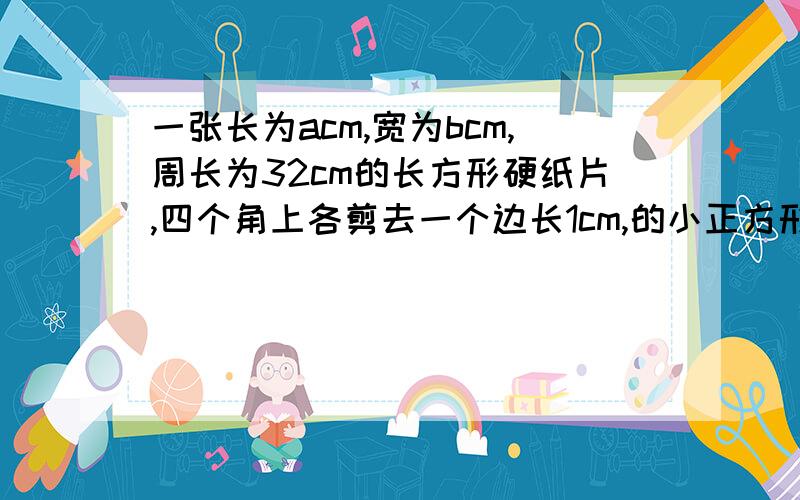 一张长为acm,宽为bcm,周长为32cm的长方形硬纸片,四个角上各剪去一个边长1cm,的小正方形,然后折成一个无盖纸盒当无盖纸盒底面积的长是宽的2倍时,求a和b