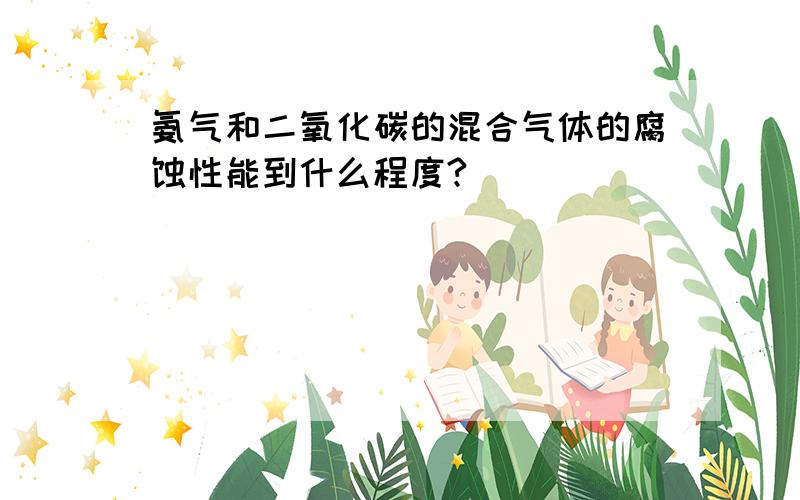 氨气和二氧化碳的混合气体的腐蚀性能到什么程度?