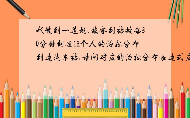 我做到一道题,旅客到站按每30分钟到达12个人的泊松分布到达汽车站,请问对应的泊松分布表达式应该是怎么样的,其参数是怎么确定的?题目中还提示些分布可以转换成间隔时间为150秒的指数