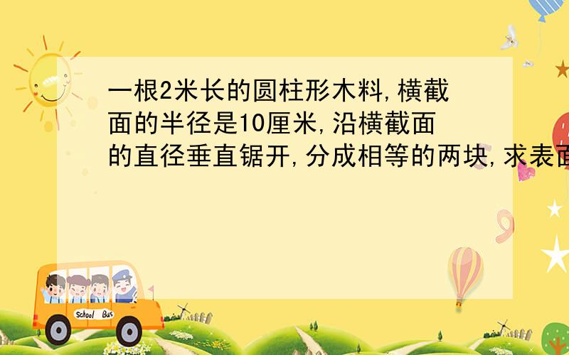 一根2米长的圆柱形木料,横截面的半径是10厘米,沿横截面的直径垂直锯开,分成相等的两块,求表面积.