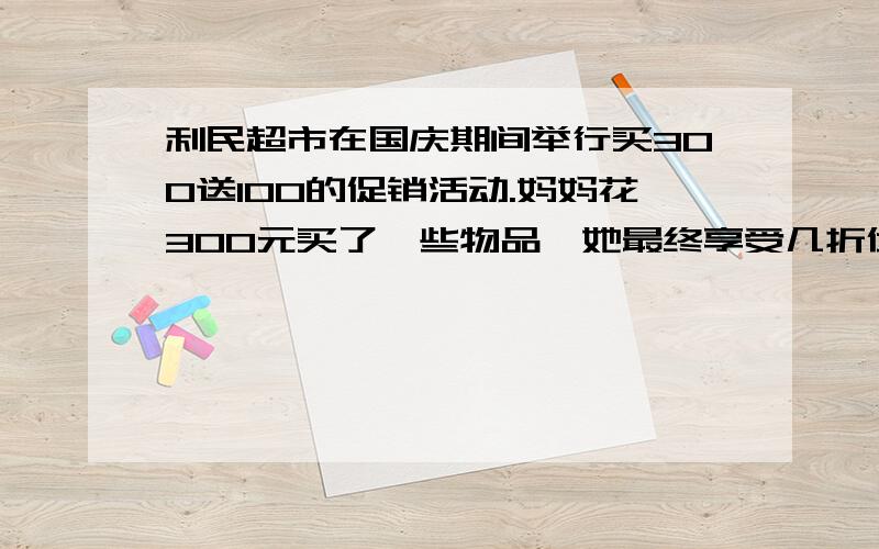 利民超市在国庆期间举行买300送100的促销活动.妈妈花300元买了一些物品,她最终享受几折优惠